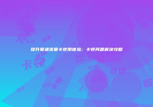 提升联通流量卡使用体验：卡顿问题解决攻略