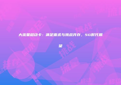 大流量移动卡：满足需求与挑战并存，5G时代展望
