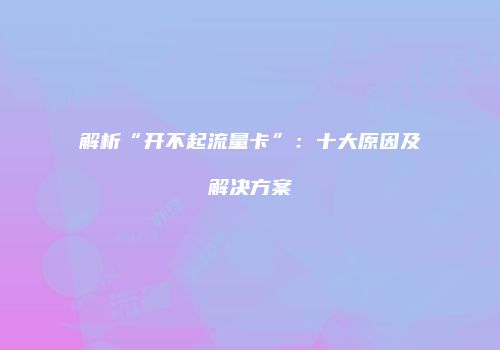 解析“开不起流量卡”：十大原因及解决方案