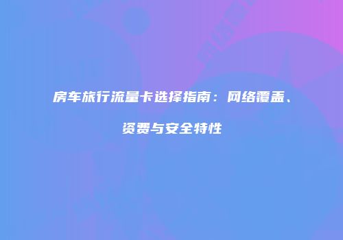 房车旅行流量卡选择指南：网络覆盖、资费与安全特性