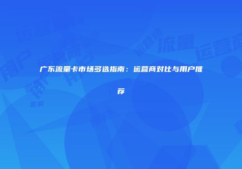 广东流量卡市场多选指南：运营商对比与用户推荐