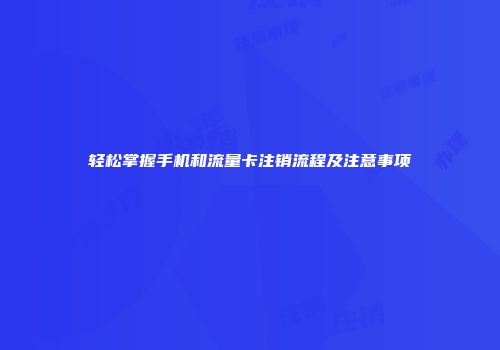 轻松掌握手机和流量卡注销流程及注意事项