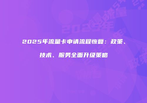 2025年流量卡申请流程恢复：政策、技术、服务全面升级策略
