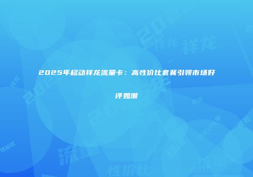 2025年移动祥龙流量卡：高性价比套餐引领市场好评如潮