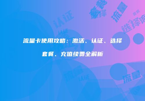 流量卡使用攻略：激活、认证、选择套餐、充值续费全解析