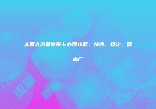 太原大流量宽带卡办理攻略：快速、稳定、覆盖广