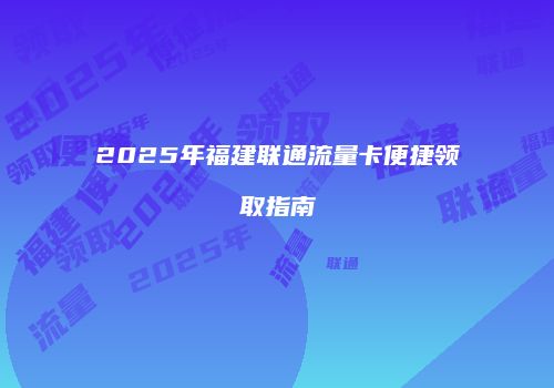 2025年福建联通流量卡便捷领取指南