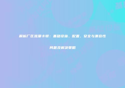 解析厂区流量卡顿：基础设施、配置、安全与兼容性问题及解决策略
