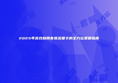 2025年高效利用套餐流量卡的全方位策略指南