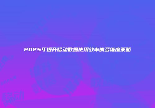 2025年提升移动数据使用效率的多维度策略