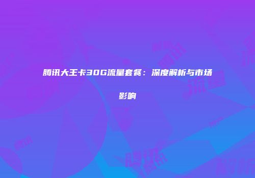 腾讯大王卡30G流量套餐：深度解析与市场影响