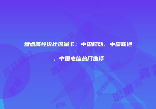 盘点高性价比流量卡：中国移动、中国联通、中国电信热门选择