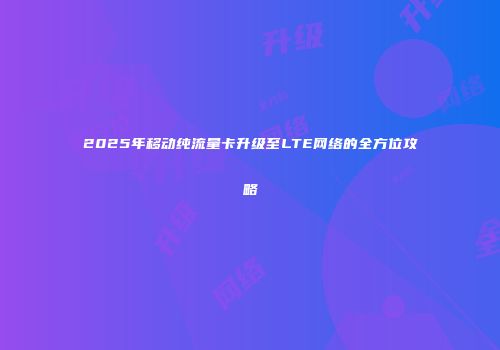 2025年移动纯流量卡升级至LTE网络的全方位攻略