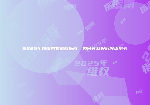 2025年网络购物维权指南：如何有效投诉假流量卡