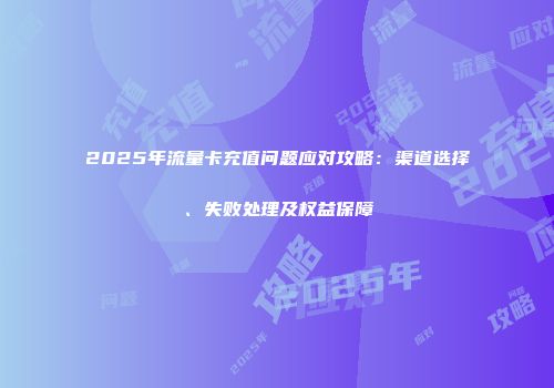 2025年流量卡充值问题应对攻略：渠道选择、失败处理及权益保障