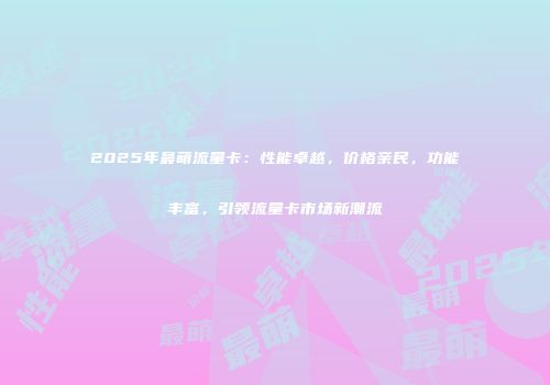 2025年最萌流量卡：性能卓越，价格亲民，功能丰富，引领流量卡市场新潮流