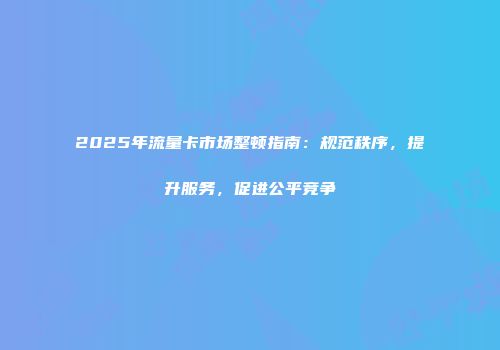2025年流量卡市场整顿指南：规范秩序，提升服务，促进公平竞争
