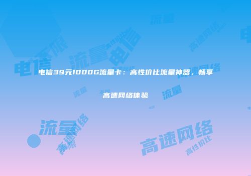 电信39元1000G流量卡：高性价比流量神器，畅享高速网络体验