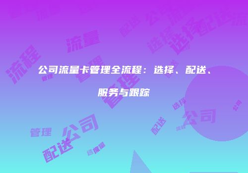 公司流量卡管理全流程：选择、配送、服务与跟踪