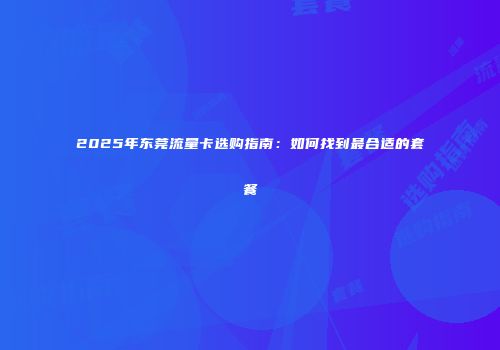 2025年东莞流量卡选购指南：如何找到最合适的套餐