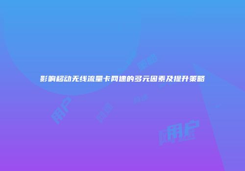 影响移动无线流量卡网速的多元因素及提升策略