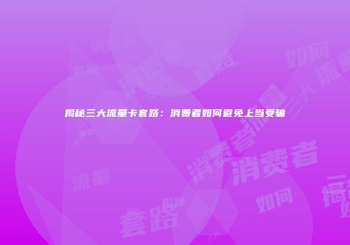 揭秘三大流量卡套路：消费者如何避免上当受骗