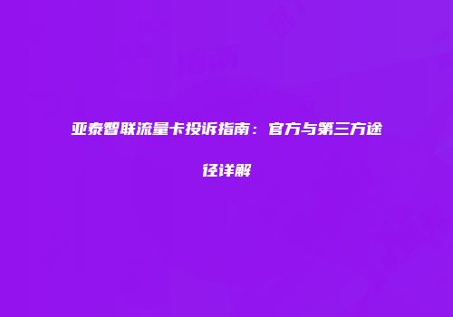 亚泰智联流量卡投诉指南：官方与第三方途径详解