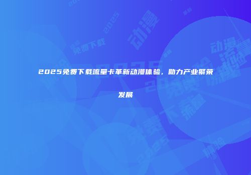 2025免费下载流量卡革新动漫体验，助力产业繁荣发展