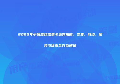 2025年中国移动流量卡选购指南：资费、网络、服务与优惠全方位解析