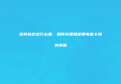 境外旅游出行必备：如何办理和使用电信卡境外流量