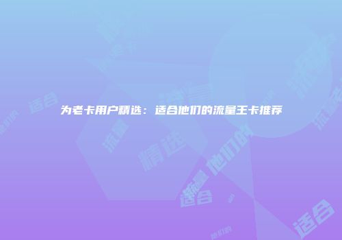 为老卡用户精选：适合他们的流量王卡推荐