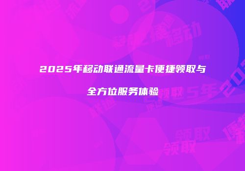 2025年移动联通流量卡便捷领取与全方位服务体验