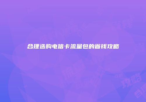 合理选购电信卡流量包的省钱攻略