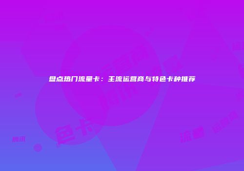 盘点热门流量卡：主流运营商与特色卡种推荐