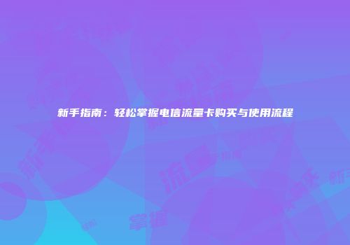 新手指南：轻松掌握电信流量卡购买与使用流程