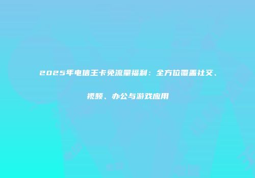 2025年电信王卡免流量福利：全方位覆盖社交、视频、办公与游戏应用