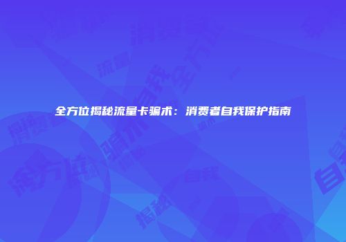 全方位揭秘流量卡骗术：消费者自我保护指南