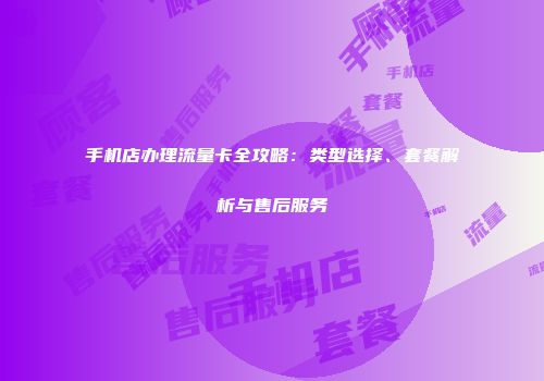 手机店办理流量卡全攻略：类型选择、套餐解析与售后服务