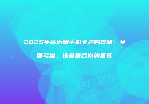 2025年高流量手机卡选购攻略：全面考量，选最适合你的套餐