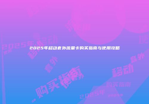 2025年移动套外流量卡购买指南与使用攻略
