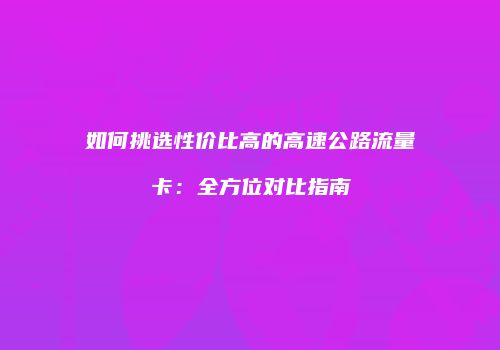 如何挑选性价比高的高速公路流量卡：全方位对比指南