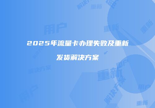 2025年流量卡办理失败及重新发货解决方案