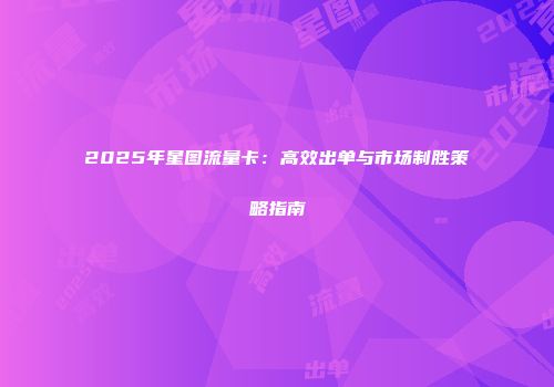 2025年星图流量卡：高效出单与市场制胜策略指南