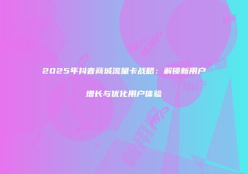 2025年抖音商城流量卡战略：解锁新用户增长与优化用户体验