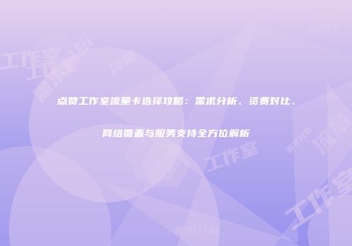 点赞工作室流量卡选择攻略：需求分析、资费对比、网络覆盖与服务支持全方位解析