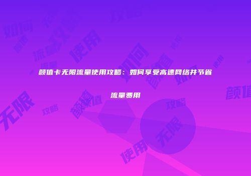 颜值卡无限流量使用攻略：如何享受高速网络并节省流量费用