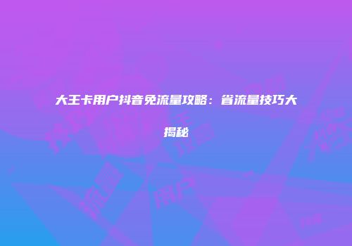 大王卡用户抖音免流量攻略：省流量技巧大揭秘