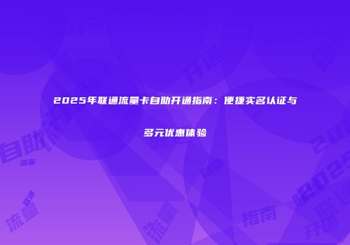 2025年联通流量卡自助开通指南：便捷实名认证与多元优惠体验