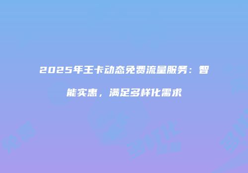 2025年王卡动态免费流量服务：智能实惠，满足多样化需求