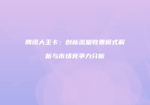 腾讯大王卡：创新流量收费模式解析与市场竞争力分析